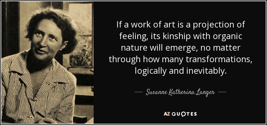 If a work of art is a projection of feeling, its kinship with organic nature will emerge, no matter through how many transformations, logically and inevitably. - Susanne Katherina Langer
