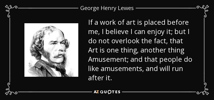 If a work of art is placed before me, I believe I can enjoy it; but I do not overlook the fact, that Art is one thing, another thing Amusement; and that people do like amusements, and will run after it. - George Henry Lewes