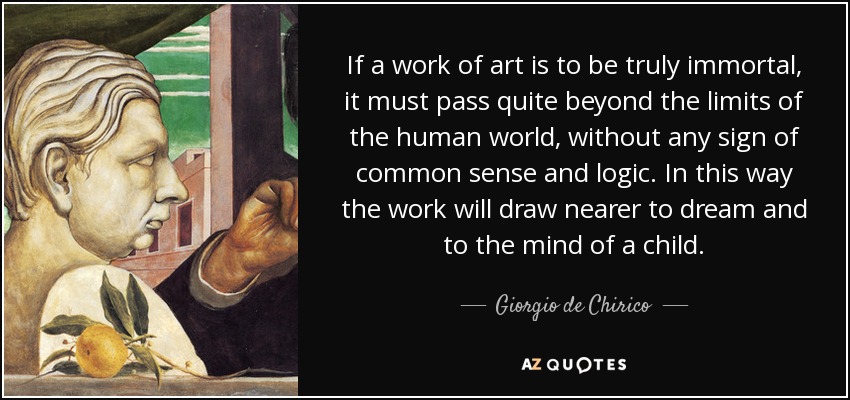 If a work of art is to be truly immortal, it must pass quite beyond the limits of the human world, without any sign of common sense and logic. In this way the work will draw nearer to dream and to the mind of a child. - Giorgio de Chirico
