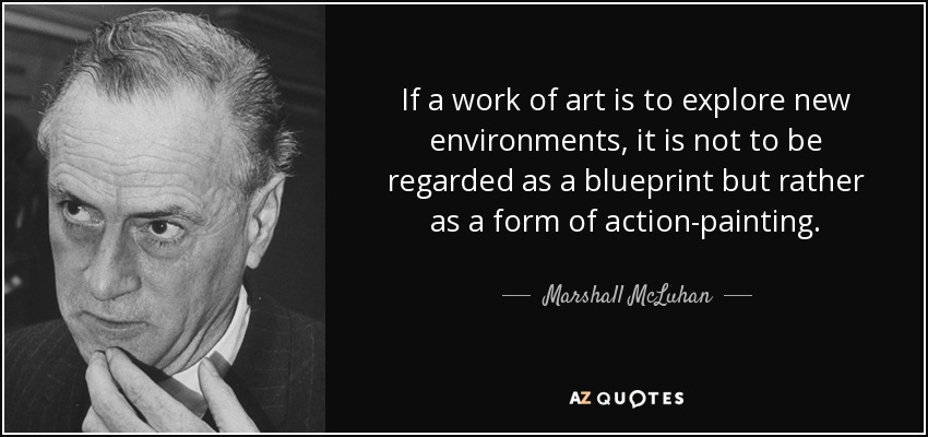 If a work of art is to explore new environments, it is not to be regarded as a blueprint but rather as a form of action-painting. - Marshall McLuhan