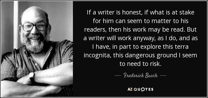 If a writer is honest, if what is at stake for him can seem to matter to his readers, then his work may be read. But a writer will work anyway, as I do, and as I have, in part to explore this terra incognita, this dangerous ground I seem to need to risk. - Frederick Busch