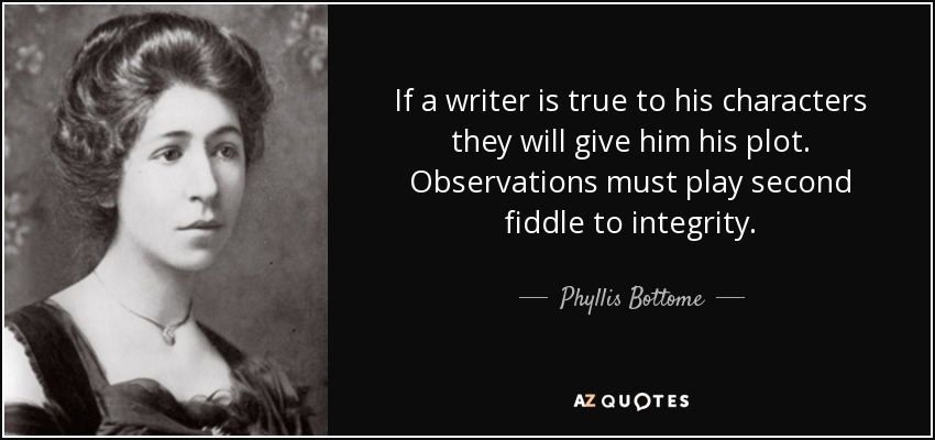 If a writer is true to his characters they will give him his plot. Observations must play second fiddle to integrity. - Phyllis Bottome