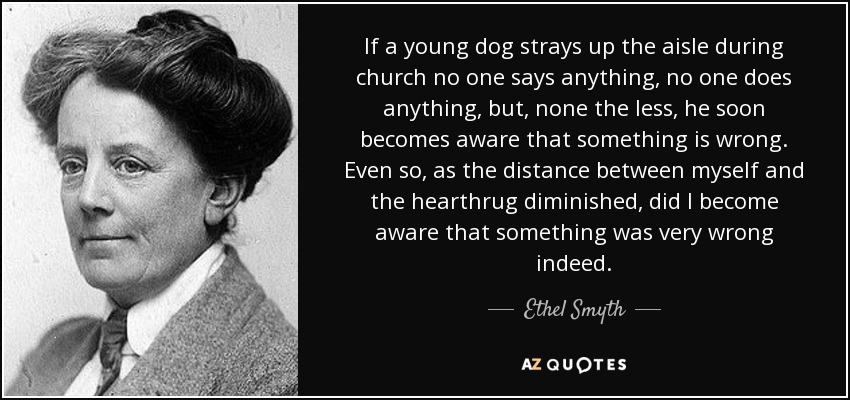 If a young dog strays up the aisle during church no one says anything, no one does anything, but, none the less, he soon becomes aware that something is wrong. Even so, as the distance between myself and the hearthrug diminished, did I become aware that something was very wrong indeed. - Ethel Smyth