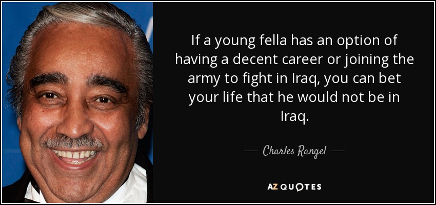 If a young fella has an option of having a decent career or joining the army to fight in Iraq, you can bet your life that he would not be in Iraq. - Charles Rangel