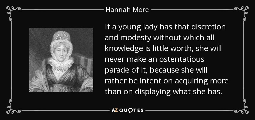 If a young lady has that discretion and modesty without which all knowledge is little worth, she will never make an ostentatious parade of it, because she will rather be intent on acquiring more than on displaying what she has. - Hannah More