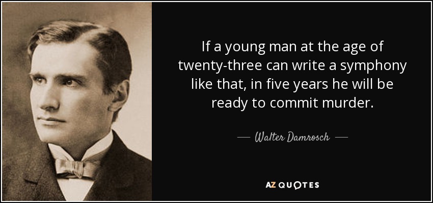 If a young man at the age of twenty-three can write a symphony like that, in five years he will be ready to commit murder. - Walter Damrosch
