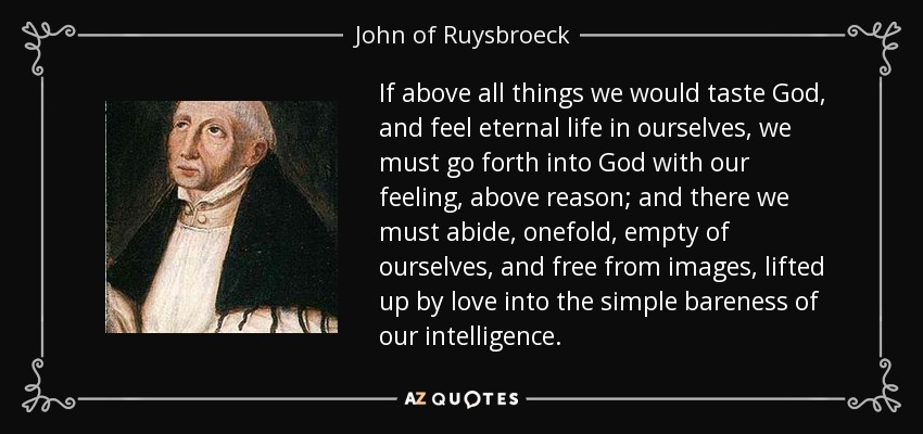 If above all things we would taste God, and feel eternal life in ourselves, we must go forth into God with our feeling, above reason; and there we must abide, onefold, empty of ourselves, and free from images, lifted up by love into the simple bareness of our intelligence. - John of Ruysbroeck