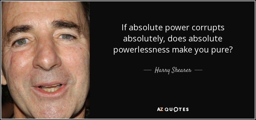 If absolute power corrupts absolutely, does absolute powerlessness make you pure? - Harry Shearer
