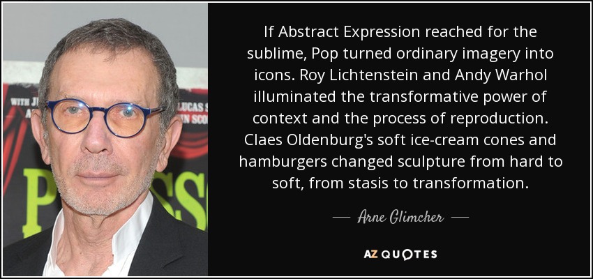 If Abstract Expression reached for the sublime, Pop turned ordinary imagery into icons. Roy Lichtenstein and Andy Warhol illuminated the transformative power of context and the process of reproduction. Claes Oldenburg's soft ice-cream cones and hamburgers changed sculpture from hard to soft, from stasis to transformation. - Arne Glimcher