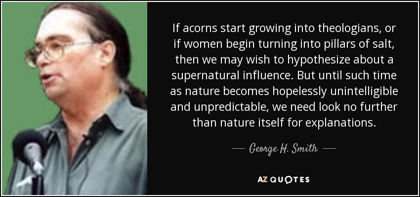 If acorns start growing into theologians, or if women begin turning into pillars of salt, then we may wish to hypothesize about a supernatural influence. But until such time as nature becomes hopelessly unintelligible and unpredictable, we need look no further than nature itself for explanations. - George H. Smith