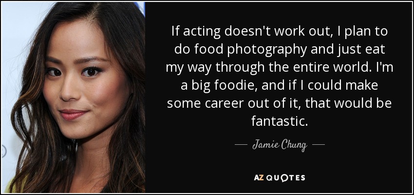 If acting doesn't work out, I plan to do food photography and just eat my way through the entire world. I'm a big foodie, and if I could make some career out of it, that would be fantastic. - Jamie Chung
