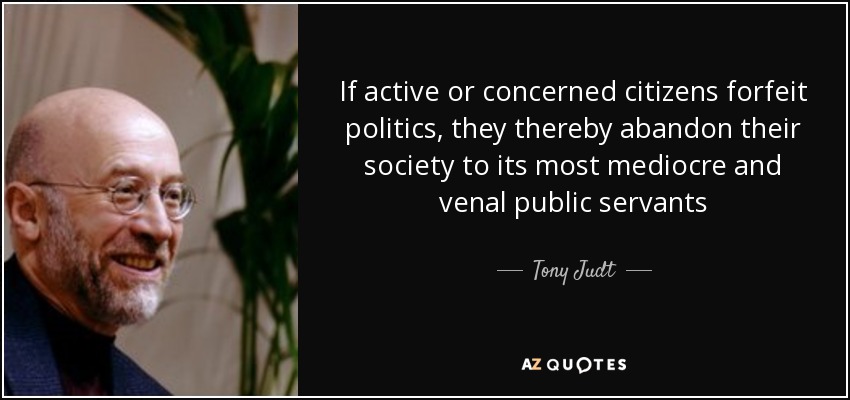 If active or concerned citizens forfeit politics, they thereby abandon their society to its most mediocre and venal public servants - Tony Judt