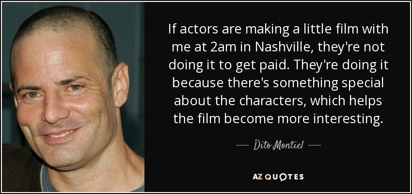 If actors are making a little film with me at 2am in Nashville, they're not doing it to get paid. They're doing it because there's something special about the characters, which helps the film become more interesting. - Dito Montiel