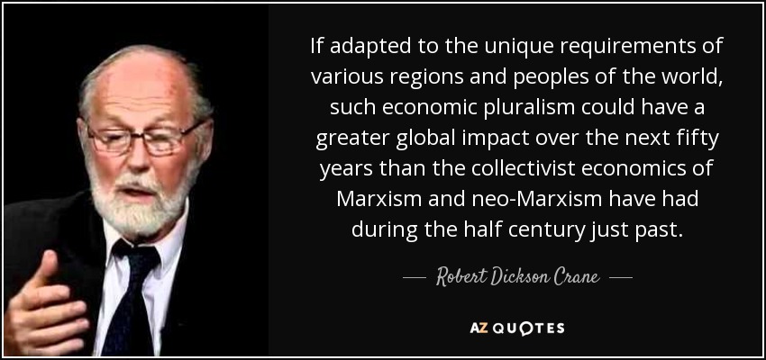 If adapted to the unique requirements of various regions and peoples of the world, such economic pluralism could have a greater global impact over the next fifty years than the collectivist economics of Marxism and neo-Marxism have had during the half century just past. - Robert Dickson Crane