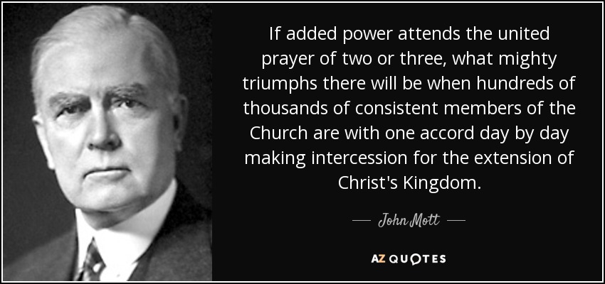 If added power attends the united prayer of two or three, what mighty triumphs there will be when hundreds of thousands of consistent members of the Church are with one accord day by day making intercession for the extension of Christ's Kingdom. - John Mott
