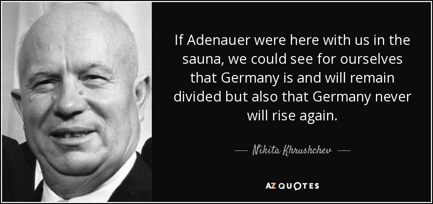 If Adenauer were here with us in the sauna, we could see for ourselves that Germany is and will remain divided but also that Germany never will rise again. - Nikita Khrushchev