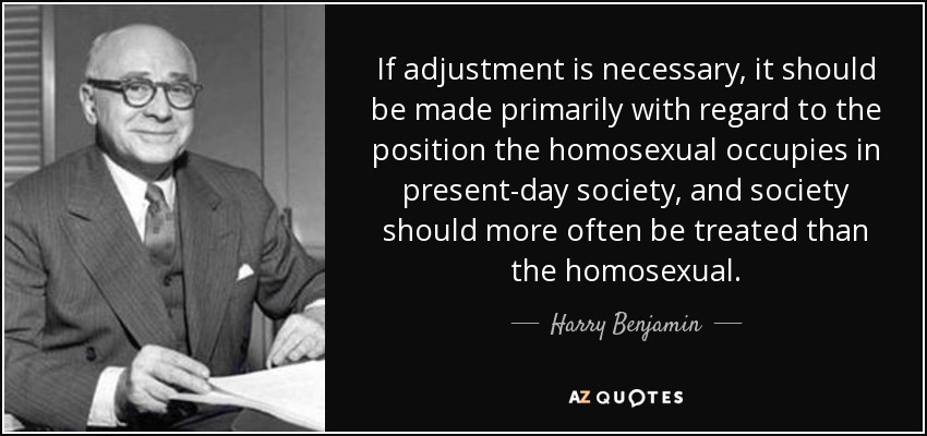 If adjustment is necessary, it should be made primarily with regard to the position the homosexual occupies in present-day society, and society should more often be treated than the homosexual. - Harry Benjamin