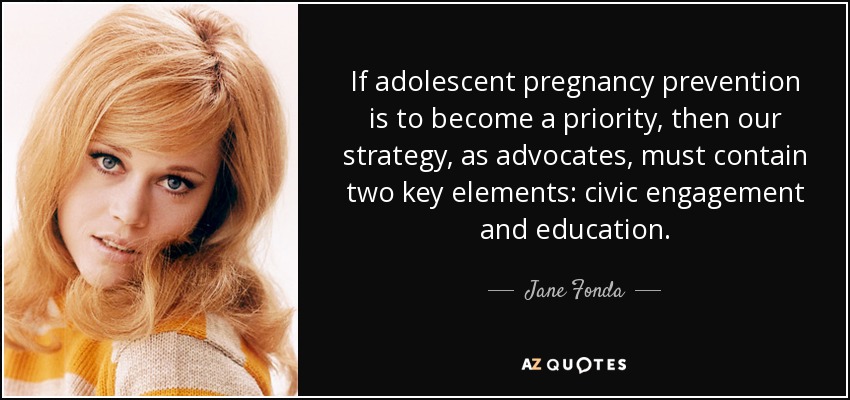 If adolescent pregnancy prevention is to become a priority, then our strategy, as advocates, must contain two key elements: civic engagement and education. - Jane Fonda