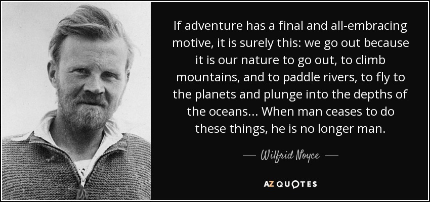 If adventure has a final and all-embracing motive, it is surely this: we go out because it is our nature to go out, to climb mountains, and to paddle rivers, to fly to the planets and plunge into the depths of the oceans... When man ceases to do these things, he is no longer man. - Wilfrid Noyce
