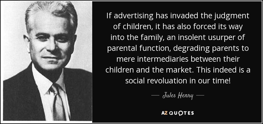 If advertising has invaded the judgment of children, it has also forced its way into the family, an insolent usurper of parental function, degrading parents to mere intermediaries between their children and the market. This indeed is a social revoluation in our time! - Jules Henry