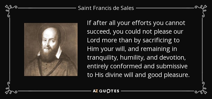 If after all your efforts you cannot succeed, you could not please our Lord more than by sacrificing to Him your will, and remaining in tranquility, humility, and devotion, entirely conformed and submissive to His divine will and good pleasure. - Saint Francis de Sales
