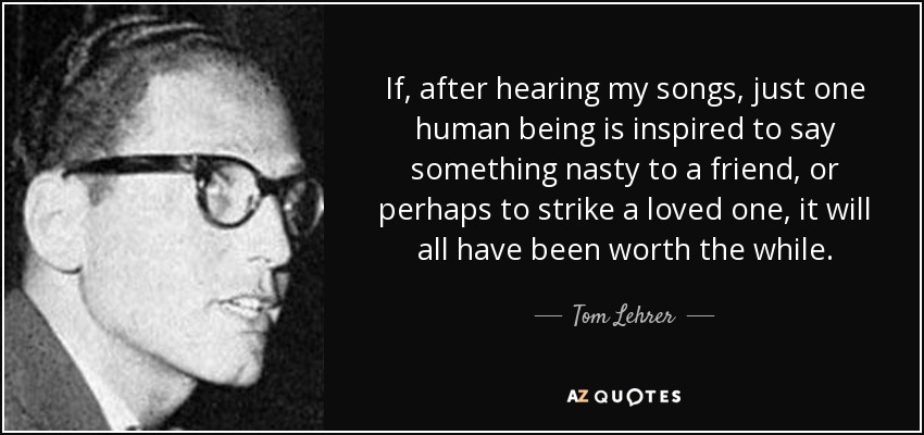 If, after hearing my songs, just one human being is inspired to say something nasty to a friend, or perhaps to strike a loved one, it will all have been worth the while. - Tom Lehrer