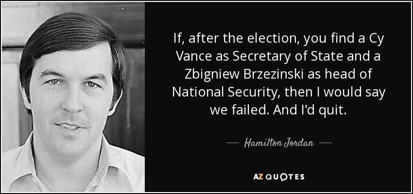 If, after the election, you find a Cy Vance as Secretary of State and a Zbigniew Brzezinski as head of National Security, then I would say we failed. And I'd quit. - Hamilton Jordan
