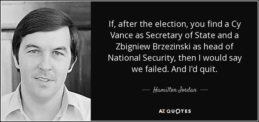 If, after the election, you find a Cy Vance as Secretary of State and a Zbigniew Brzezinski as head of National Security, then I would say we failed. And I'd quit. - Hamilton Jordan