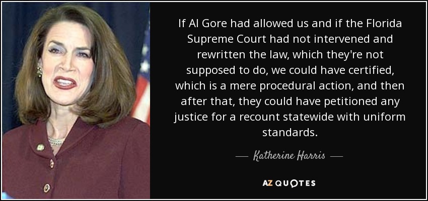If Al Gore had allowed us and if the Florida Supreme Court had not intervened and rewritten the law, which they're not supposed to do, we could have certified, which is a mere procedural action, and then after that, they could have petitioned any justice for a recount statewide with uniform standards. - Katherine Harris