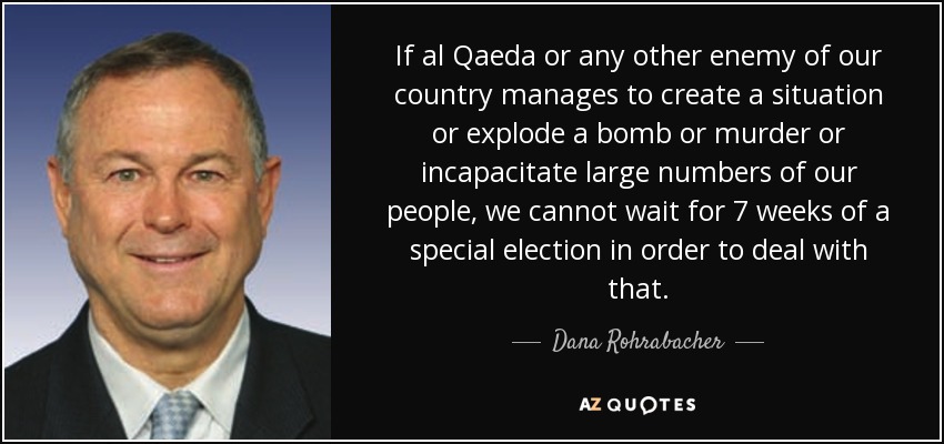 If al Qaeda or any other enemy of our country manages to create a situation or explode a bomb or murder or incapacitate large numbers of our people, we cannot wait for 7 weeks of a special election in order to deal with that. - Dana Rohrabacher