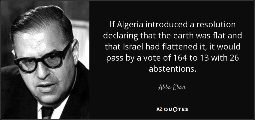 If Algeria introduced a resolution declaring that the earth was flat and that Israel had flattened it, it would pass by a vote of 164 to 13 with 26 abstentions. - Abba Eban