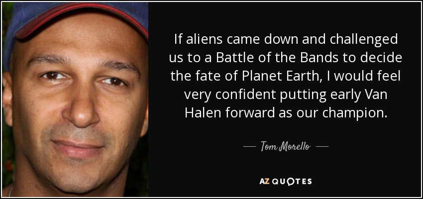 If aliens came down and challenged us to a Battle of the Bands to decide the fate of Planet Earth, I would feel very confident putting early Van Halen forward as our champion. - Tom Morello