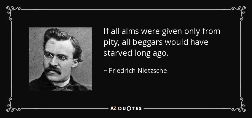 If all alms were given only from pity, all beggars would have starved long ago. - Friedrich Nietzsche