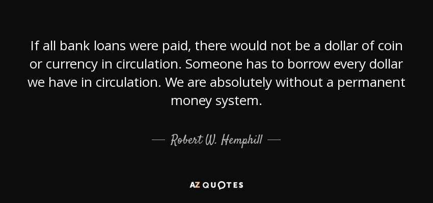 If all bank loans were paid, there would not be a dollar of coin or currency in circulation. Someone has to borrow every dollar we have in circulation. We are absolutely without a permanent money system. - Robert W. Hemphill