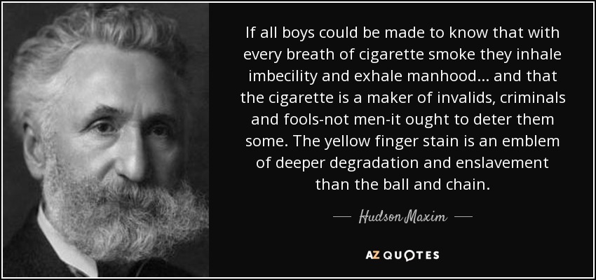 If all boys could be made to know that with every breath of cigarette smoke they inhale imbecility and exhale manhood ... and that the cigarette is a maker of invalids, criminals and fools-not men-it ought to deter them some. The yellow finger stain is an emblem of deeper degradation and enslavement than the ball and chain. - Hudson Maxim