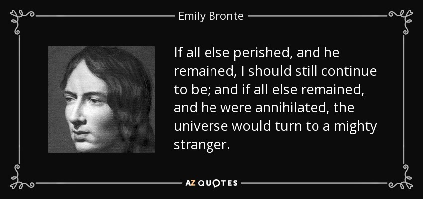 If all else perished, and he remained, I should still continue to be; and if all else remained, and he were annihilated, the universe would turn to a mighty stranger. - Emily Bronte