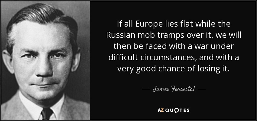 If all Europe lies flat while the Russian mob tramps over it, we will then be faced with a war under difficult circumstances, and with a very good chance of losing it. - James Forrestal