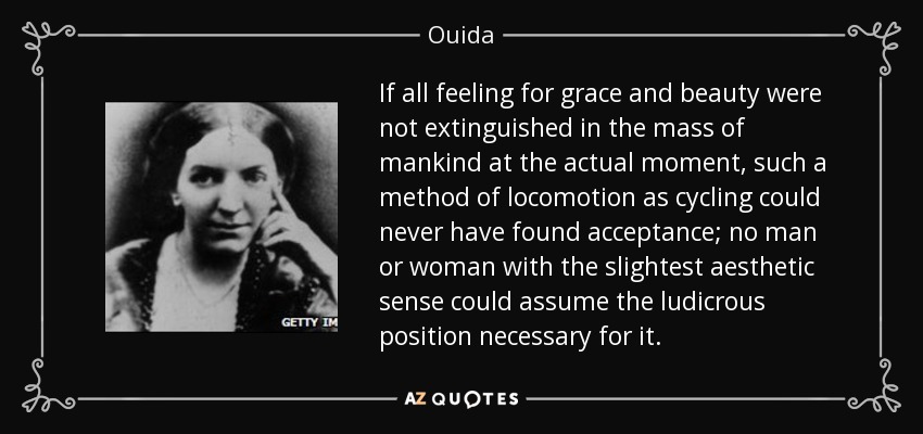 If all feeling for grace and beauty were not extinguished in the mass of mankind at the actual moment, such a method of locomotion as cycling could never have found acceptance; no man or woman with the slightest aesthetic sense could assume the ludicrous position necessary for it. - Ouida