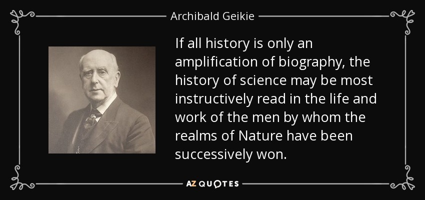 If all history is only an amplification of biography, the history of science may be most instructively read in the life and work of the men by whom the realms of Nature have been successively won. - Archibald Geikie