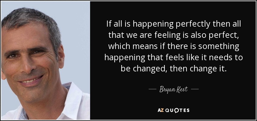 If all is happening perfectly then all that we are feeling is also perfect, which means if there is something happening that feels like it needs to be changed, then change it. - Bryan Kest