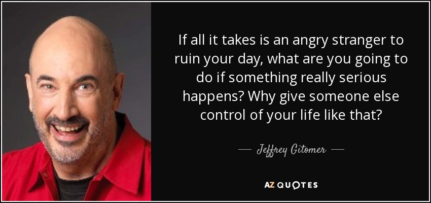 If all it takes is an angry stranger to ruin your day, what are you going to do if something really serious happens? Why give someone else control of your life like that? - Jeffrey Gitomer