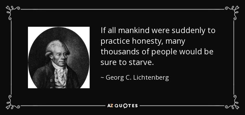 If all mankind were suddenly to practice honesty, many thousands of people would be sure to starve. - Georg C. Lichtenberg