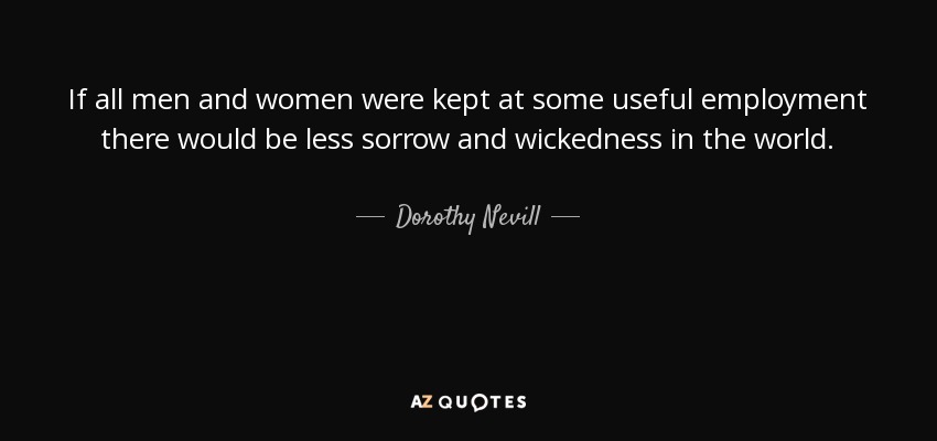 If all men and women were kept at some useful employment there would be less sorrow and wickedness in the world. - Dorothy Nevill