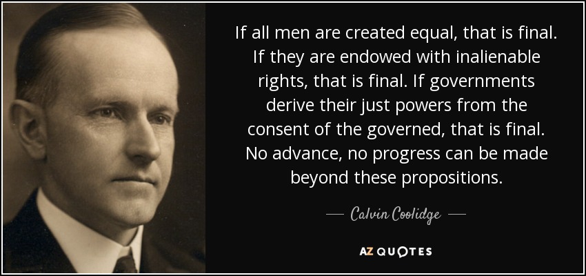 If all men are created equal, that is final. If they are endowed with inalienable rights, that is final. If governments derive their just powers from the consent of the governed, that is final. No advance, no progress can be made beyond these propositions. - Calvin Coolidge