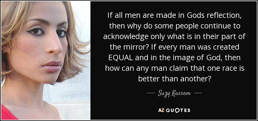 If all men are made in Gods reflection, then why do some people continue to acknowledge only what is in their part of the mirror? If every man was created EQUAL and in the image of God, then how can any man claim that one race is better than another? - Suzy Kassem