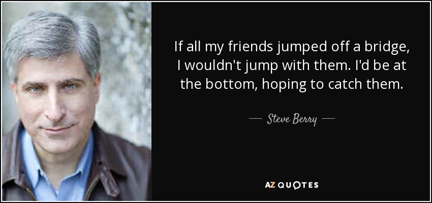 If all my friends jumped off a bridge, I wouldn't jump with them. I'd be at the bottom, hoping to catch them. - Steve Berry