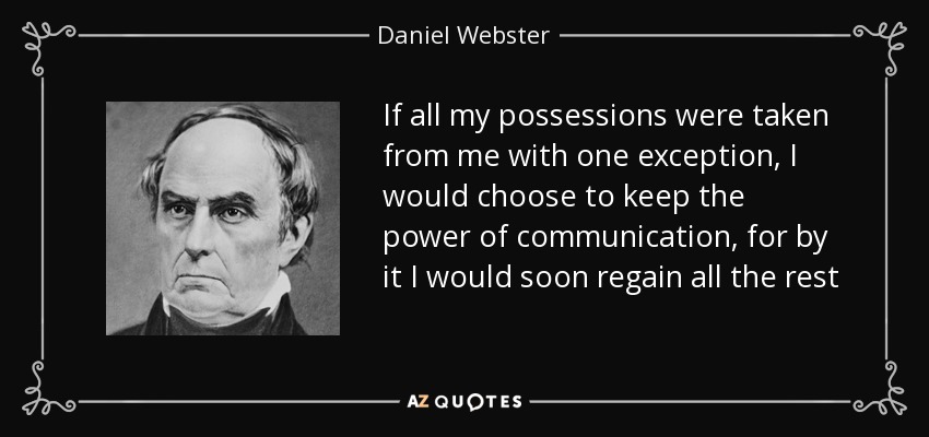 If all my possessions were taken from me with one exception, I would choose to keep the power of communication, for by it I would soon regain all the rest - Daniel Webster