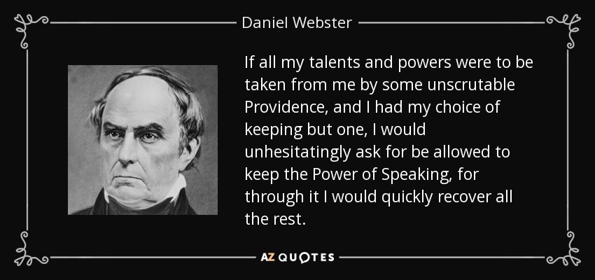 If all my talents and powers were to be taken from me by some unscrutable Providence, and I had my choice of keeping but one, I would unhesitatingly ask for be allowed to keep the Power of Speaking, for through it I would quickly recover all the rest. - Daniel Webster