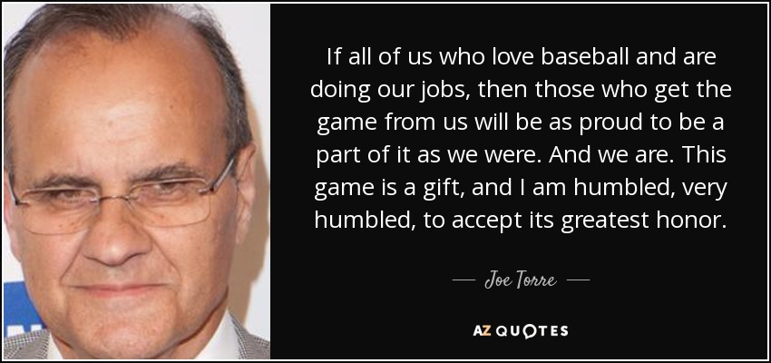 If all of us who love baseball and are doing our jobs, then those who get the game from us will be as proud to be a part of it as we were. And we are. This game is a gift, and I am humbled, very humbled, to accept its greatest honor. - Joe Torre