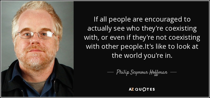 If all people are encouraged to actually see who they're coexisting with, or even if they're not coexisting with other people.It's like to look at the world you're in. - Philip Seymour Hoffman